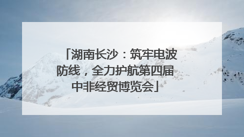 湖南长沙：筑牢电波防线，全力护航第四届中非经贸博览会