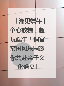 湘见端午丨童心放粽,趣玩端午!铜官窑国风乐园邀你共赴亲子文化盛宴