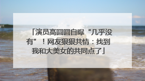演员高圆圆自曝“几乎没有”！网友狠狠共情：找到我和大美女的共同点了