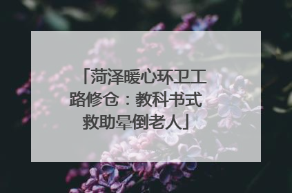 菏泽暖心环卫工路修仓：教科书式救助晕倒老人