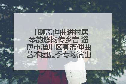 聊斋俚曲进村居 琴韵悠扬传乡音 淄博市淄川区聊斋俚曲艺术团夏季专场演出在杏园子村举行