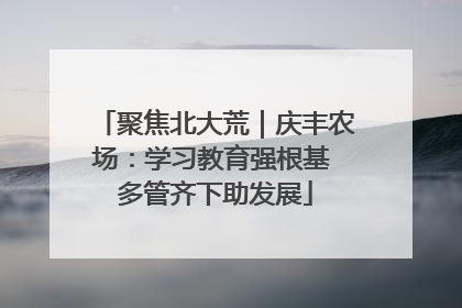 聚焦北大荒｜庆丰农场：学习教育强根基 多管齐下助发展