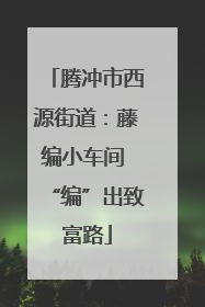 腾冲市西源街道：藤编小车间 “编”出致富路