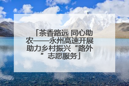 茶香路远 同心助农——永州高速开展助力乡村振兴“路外”志愿服务