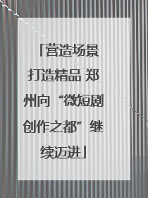 营造场景 打造精品 郑州向“微短剧创作之都”继续迈进