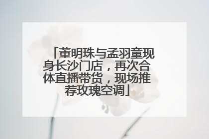 董明珠与孟羽童现身长沙门店，再次合体直播带货，现场推荐玫瑰空调