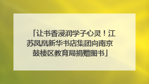 让书香浸润学子心灵！江苏凤凰新华书店集团向南京鼓楼区教育局捐赠图书