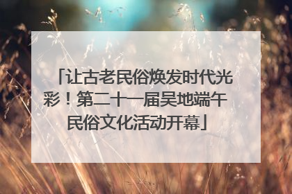 让古老民俗焕发时代光彩！第二十一届吴地端午民俗文化活动开幕