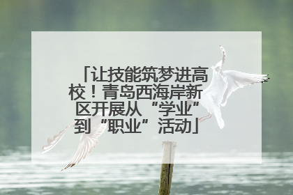让技能筑梦进高校！青岛西海岸新区开展从“学业”到“职业”活动