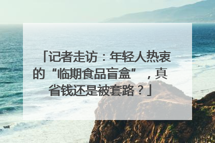 记者走访：年轻人热衷的“临期食品盲盒”，真省钱还是被套路？
