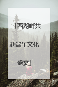 西湖畔共赴端午文化盛宴