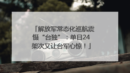 解放军常态化巡航震慑“台独”：单日24架次又让台军心惊！