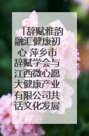 辞赋雅韵融汇健康初心 萍乡市辞赋学会与江西微心愿大健康产业有限公司共话文化发展新篇（图）