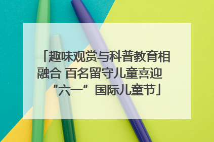趣味观赏与科普教育相融合 百名留守儿童喜迎“六一”国际儿童节