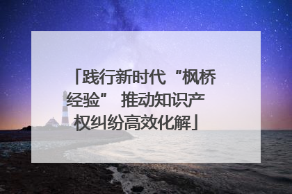 践行新时代“枫桥经验” 推动知识产权纠纷高效化解