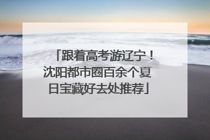 跟着高考游辽宁！沈阳都市圈百余个夏日宝藏好去处推荐