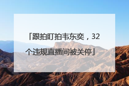 跟拍盯拍韦东奕，32个违规直播间被关停