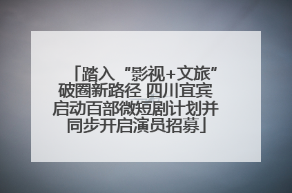 踏入“影视+文旅”破圈新路径 四川宜宾启动百部微短剧计划并同步开启演员招募
