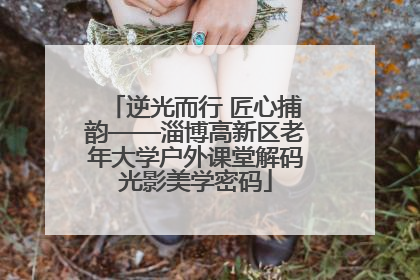逆光而行 匠心捕韵——淄博高新区老年大学户外课堂解码光影美学密码