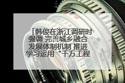 韩俊在浙江调研时强调 完善城乡融合发展体制机制 推进学习运用“千万工程”经验走深走实