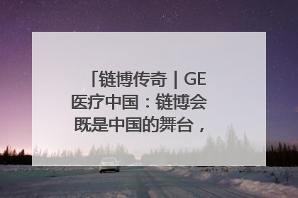 链博传奇｜GE医疗中国：链博会既是中国的舞台，也是世界的橱窗