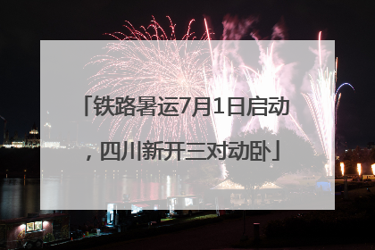铁路暑运7月1日启动，四川新开三对动卧