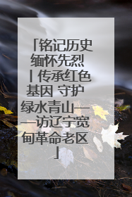 铭记历史 缅怀先烈丨传承红色基因 守护绿水青山——访辽宁宽甸革命老区