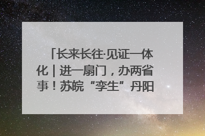 长来长往·见证一体化｜进一扇门，办两省事！苏皖“孪生”丹阳如何做到的？