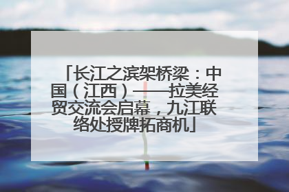 长江之滨架桥梁：中国（江西）——拉美经贸交流会启幕，九江联络处授牌拓商机