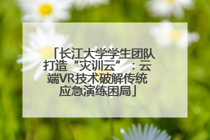 长江大学学生团队打造“灾训云”：云端VR技术破解传统应急演练困局