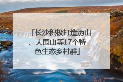 长沙积极打造沩山、大围山等17个特色生态乡村群
