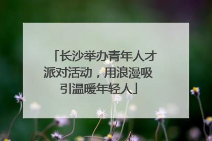 长沙举办青年人才派对活动，用浪漫吸引温暖年轻人