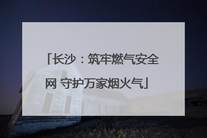 长沙：筑牢燃气安全网 守护万家烟火气