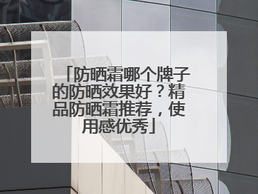 防晒霜哪个牌子的防晒效果好？精品防晒霜推荐，使用感优秀