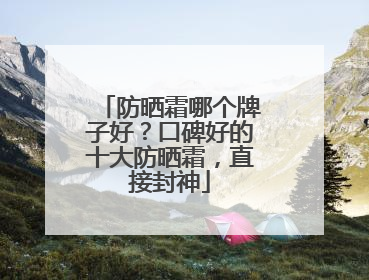 防晒霜哪个牌子好？口碑好的十大防晒霜，直接封神