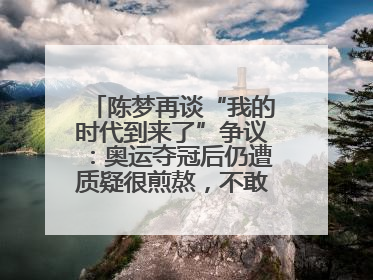 陈梦再谈“我的时代到来了”争议：奥运夺冠后仍遭质疑很煎熬，不敢再这么说了