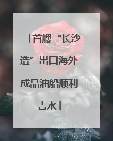 首艘“长沙造”出口海外成品油船顺利吉水