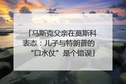 马斯克父亲在莫斯科表态：儿子与特朗普的“口水仗”是个错误