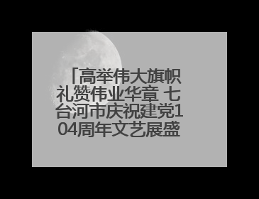 高举伟大旗帜 礼赞伟业华章 七台河市庆祝建党104周年文艺展盛大启幕