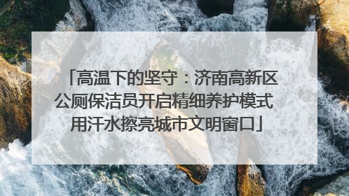 高温下的坚守：济南高新区公厕保洁员开启精细养护模式 用汗水擦亮城市文明窗口