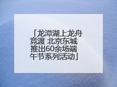 龙潭湖上龙舟竞渡 北京东城推出60余场端午节系列活动