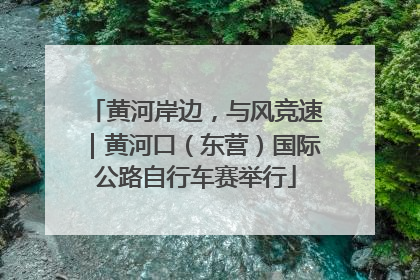黄河岸边，与风竞速｜黄河口（东营）国际公路自行车赛举行