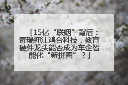 15亿“联姻”背后：奇瑞押注鸿合科技，教育硬件龙头能否成为车企智能化“新拼图”？