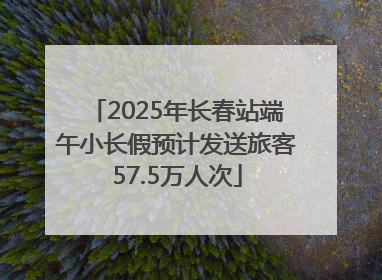 2025年长春站端午小长假预计发送旅客57.5万人次