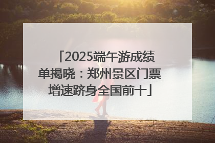 2025端午游成绩单揭晓：郑州景区门票增速跻身全国前十