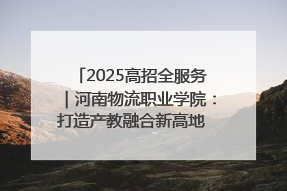 2025高招全服务｜河南物流职业学院：打造产教融合新高地 推动高质量快速发展