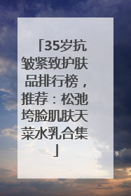35岁抗皱紧致护肤品排行榜，推荐：松弛垮脸肌肤天菜水乳合集