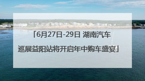 6月27日-29日 湖南汽车巡展益阳站将开启年中购车盛宴