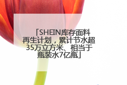 SHEIN库存面料再生计划，累计节水超35万立方米、相当于瓶装水7亿瓶